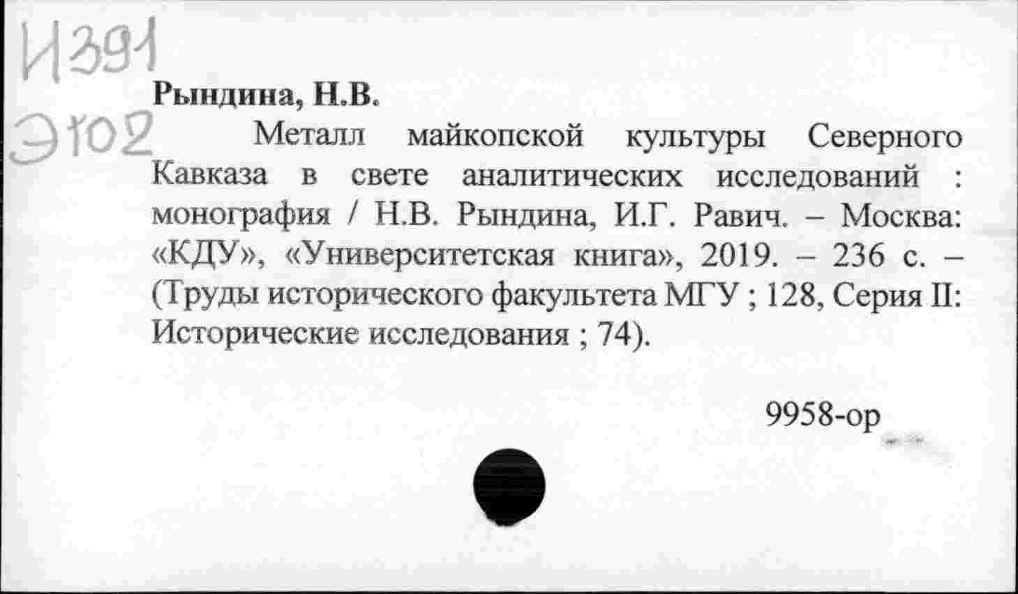 ﻿Рындина, H.B.
0Ю2, Металл майкопской культуры Северного Кавказа в свете аналитических исследований : монография / Н.В. Рындина, И.Г. Равич. - Москва: «КДУ», «Университетская книга», 2019. - 236 с. -(Труды исторического факультета МГУ ; 128, Серия II: Исторические исследования ; 74).
9958-ор